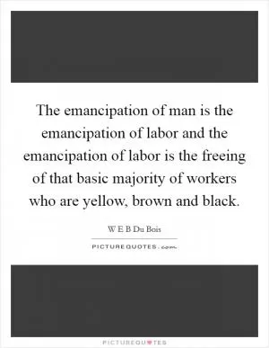 The emancipation of man is the emancipation of labor and the emancipation of labor is the freeing of that basic majority of workers who are yellow, brown and black Picture Quote #1