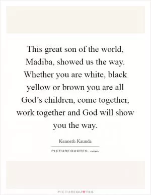 This great son of the world, Madiba, showed us the way. Whether you are white, black yellow or brown you are all God’s children, come together, work together and God will show you the way Picture Quote #1