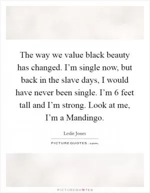 The way we value black beauty has changed. I’m single now, but back in the slave days, I would have never been single. I’m 6 feet tall and I’m strong. Look at me, I’m a Mandingo Picture Quote #1