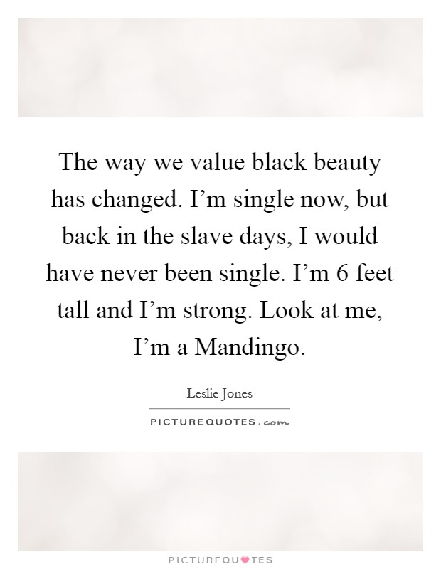 The way we value black beauty has changed. I'm single now, but back in the slave days, I would have never been single. I'm 6 feet tall and I'm strong. Look at me, I'm a Mandingo. Picture Quote #1