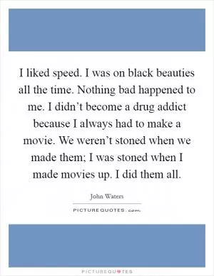 I liked speed. I was on black beauties all the time. Nothing bad happened to me. I didn’t become a drug addict because I always had to make a movie. We weren’t stoned when we made them; I was stoned when I made movies up. I did them all Picture Quote #1