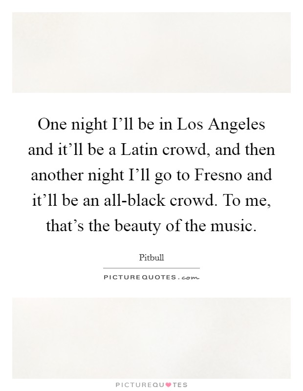 One night I'll be in Los Angeles and it'll be a Latin crowd, and then another night I'll go to Fresno and it'll be an all-black crowd. To me, that's the beauty of the music. Picture Quote #1