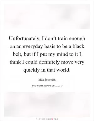 Unfortunately, I don’t train enough on an everyday basis to be a black belt, but if I put my mind to it I think I could definitely move very quickly in that world Picture Quote #1