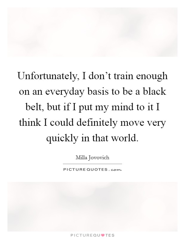Unfortunately, I don't train enough on an everyday basis to be a black belt, but if I put my mind to it I think I could definitely move very quickly in that world. Picture Quote #1