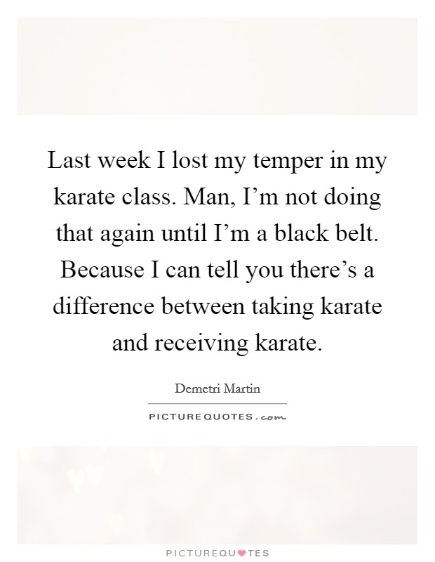 Last week I lost my temper in my karate class. Man, I'm not doing that again until I'm a black belt. Because I can tell you there's a difference between taking karate and receiving karate. Picture Quote #1