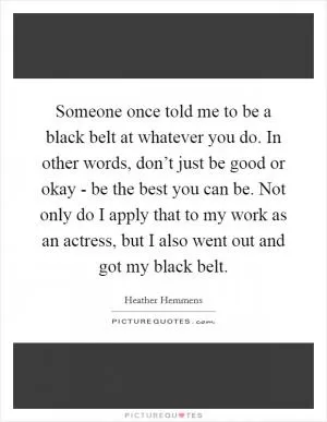 Someone once told me to be a black belt at whatever you do. In other words, don’t just be good or okay - be the best you can be. Not only do I apply that to my work as an actress, but I also went out and got my black belt Picture Quote #1