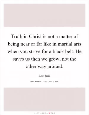 Truth in Christ is not a matter of being near or far like in martial arts when you strive for a black belt. He saves us then we grow; not the other way around Picture Quote #1