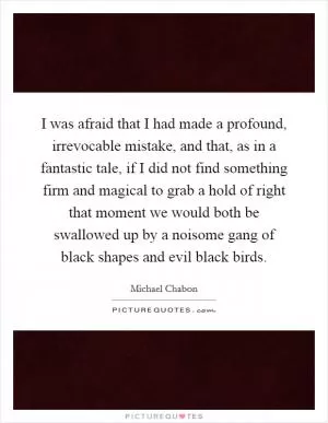 I was afraid that I had made a profound, irrevocable mistake, and that, as in a fantastic tale, if I did not find something firm and magical to grab a hold of right that moment we would both be swallowed up by a noisome gang of black shapes and evil black birds Picture Quote #1