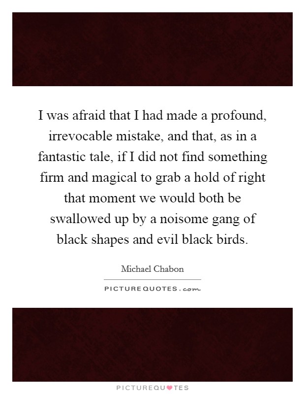 I was afraid that I had made a profound, irrevocable mistake, and that, as in a fantastic tale, if I did not find something firm and magical to grab a hold of right that moment we would both be swallowed up by a noisome gang of black shapes and evil black birds. Picture Quote #1