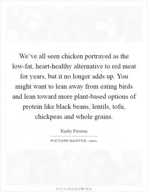 We’ve all seen chicken portrayed as the low-fat, heart-healthy alternative to red meat for years, but it no longer adds up. You might want to lean away from eating birds and lean toward more plant-based options of protein like black beans, lentils, tofu, chickpeas and whole grains Picture Quote #1
