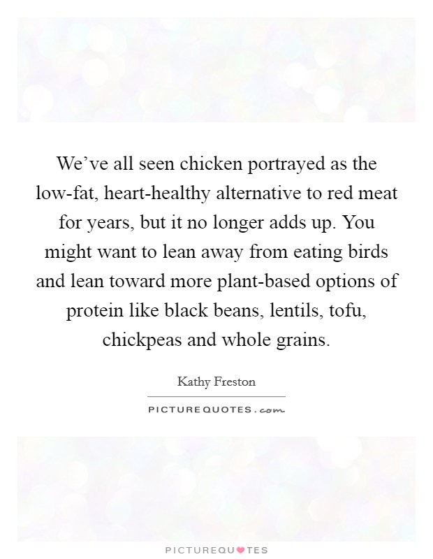 We've all seen chicken portrayed as the low-fat, heart-healthy alternative to red meat for years, but it no longer adds up. You might want to lean away from eating birds and lean toward more plant-based options of protein like black beans, lentils, tofu, chickpeas and whole grains. Picture Quote #1