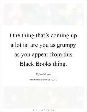 One thing that’s coming up a lot is: are you as grumpy as you appear from this Black Books thing Picture Quote #1