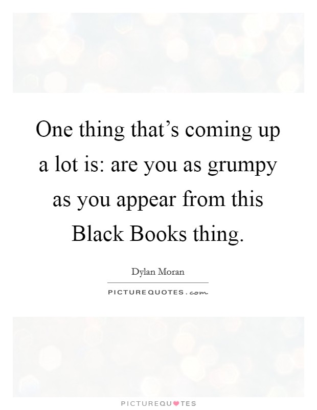 One thing that's coming up a lot is: are you as grumpy as you appear from this Black Books thing. Picture Quote #1