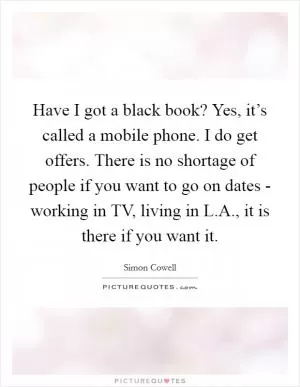 Have I got a black book? Yes, it’s called a mobile phone. I do get offers. There is no shortage of people if you want to go on dates - working in TV, living in L.A., it is there if you want it Picture Quote #1