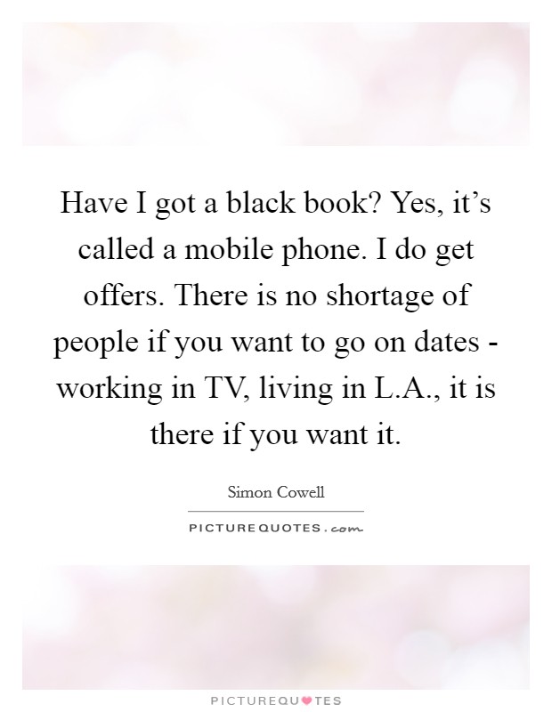 Have I got a black book? Yes, it's called a mobile phone. I do get offers. There is no shortage of people if you want to go on dates - working in TV, living in L.A., it is there if you want it. Picture Quote #1