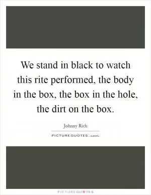 We stand in black to watch this rite performed, the body in the box, the box in the hole, the dirt on the box Picture Quote #1