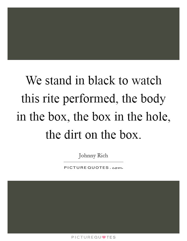 We stand in black to watch this rite performed, the body in the box, the box in the hole, the dirt on the box. Picture Quote #1