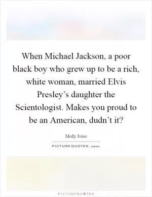 When Michael Jackson, a poor black boy who grew up to be a rich, white woman, married Elvis Presley’s daughter the Scientologist. Makes you proud to be an American, dudn’t it? Picture Quote #1