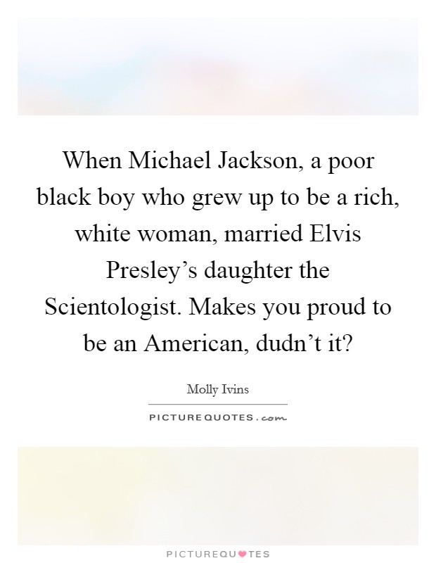 When Michael Jackson, a poor black boy who grew up to be a rich, white woman, married Elvis Presley's daughter the Scientologist. Makes you proud to be an American, dudn't it? Picture Quote #1