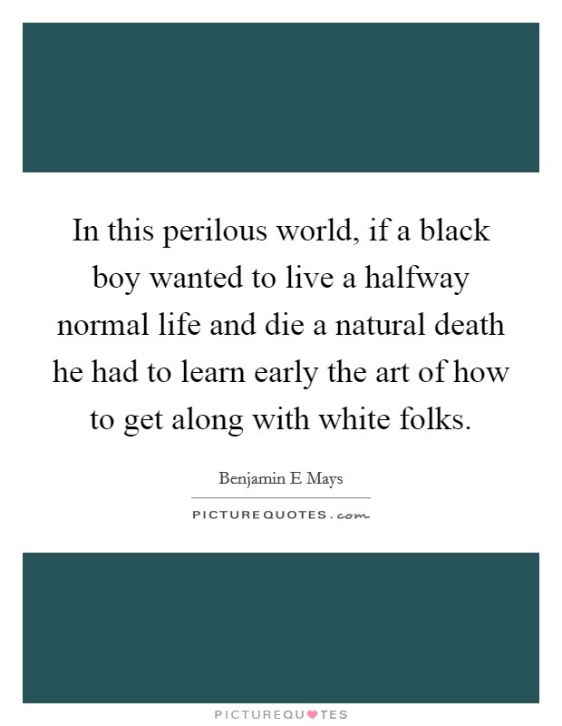 In this perilous world, if a black boy wanted to live a halfway normal life and die a natural death he had to learn early the art of how to get along with white folks. Picture Quote #1