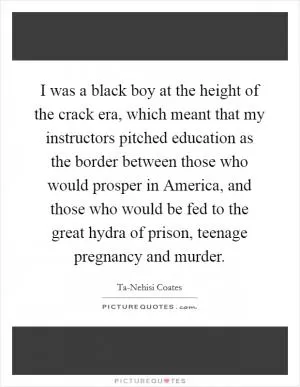 I was a black boy at the height of the crack era, which meant that my instructors pitched education as the border between those who would prosper in America, and those who would be fed to the great hydra of prison, teenage pregnancy and murder Picture Quote #1