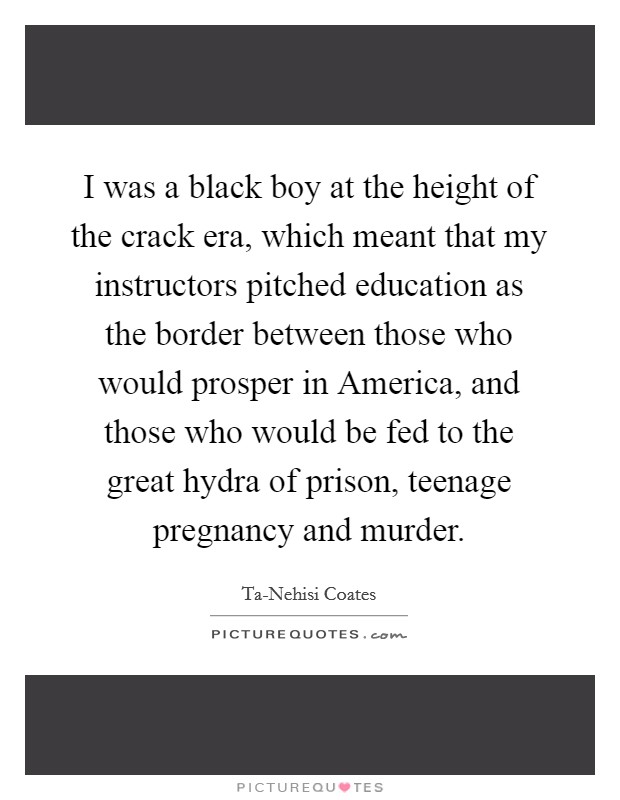 I was a black boy at the height of the crack era, which meant that my instructors pitched education as the border between those who would prosper in America, and those who would be fed to the great hydra of prison, teenage pregnancy and murder. Picture Quote #1