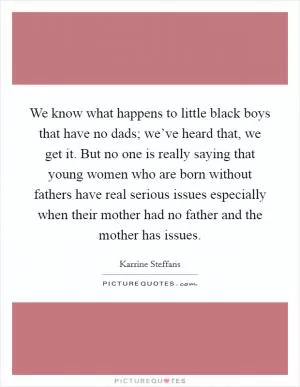 We know what happens to little black boys that have no dads; we’ve heard that, we get it. But no one is really saying that young women who are born without fathers have real serious issues especially when their mother had no father and the mother has issues Picture Quote #1