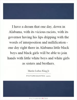 I have a dream that one day, down in Alabama, with its vicious racists, with its governor having his lips dripping with the words of interposition and nullification - one day right there in Alabama little black boys and black girls will be able to join hands with little white boys and white girls as sisters and brothers Picture Quote #1