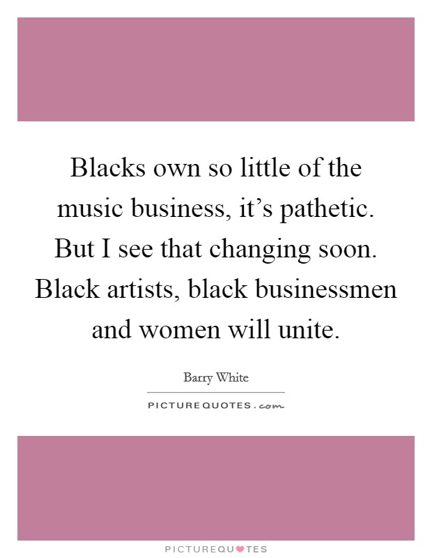 Blacks own so little of the music business, it's pathetic. But I see that changing soon. Black artists, black businessmen and women will unite. Picture Quote #1