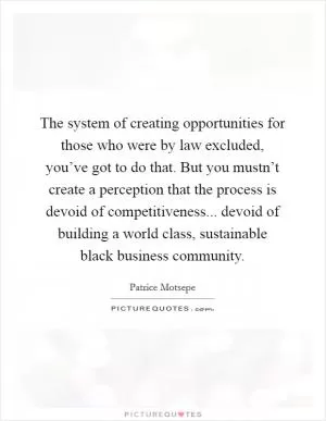 The system of creating opportunities for those who were by law excluded, you’ve got to do that. But you mustn’t create a perception that the process is devoid of competitiveness... devoid of building a world class, sustainable black business community Picture Quote #1