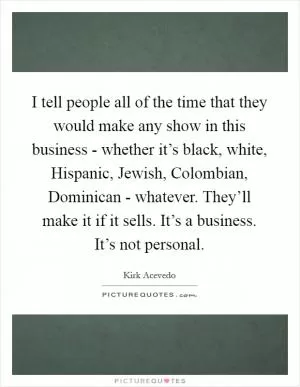 I tell people all of the time that they would make any show in this business - whether it’s black, white, Hispanic, Jewish, Colombian, Dominican - whatever. They’ll make it if it sells. It’s a business. It’s not personal Picture Quote #1