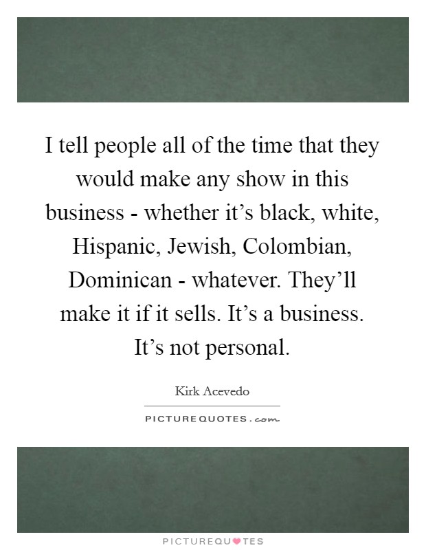 I tell people all of the time that they would make any show in this business - whether it's black, white, Hispanic, Jewish, Colombian, Dominican - whatever. They'll make it if it sells. It's a business. It's not personal. Picture Quote #1