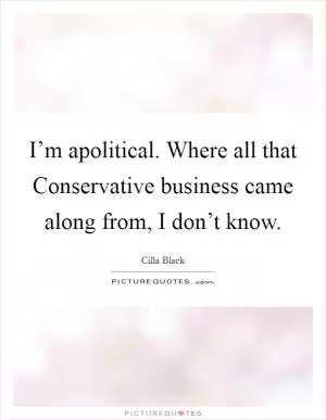 I’m apolitical. Where all that Conservative business came along from, I don’t know Picture Quote #1
