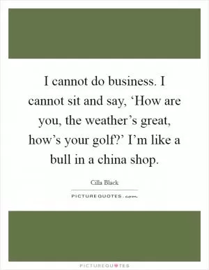 I cannot do business. I cannot sit and say, ‘How are you, the weather’s great, how’s your golf?’ I’m like a bull in a china shop Picture Quote #1