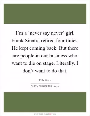 I’m a ‘never say never’ girl. Frank Sinatra retired four times. He kept coming back. But there are people in our business who want to die on stage. Literally. I don’t want to do that Picture Quote #1