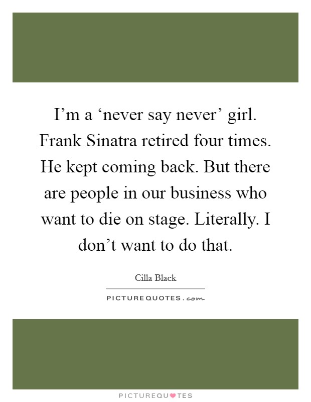 I'm a ‘never say never' girl. Frank Sinatra retired four times. He kept coming back. But there are people in our business who want to die on stage. Literally. I don't want to do that. Picture Quote #1