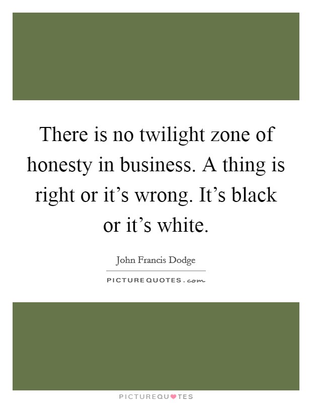 There is no twilight zone of honesty in business. A thing is right or it's wrong. It's black or it's white. Picture Quote #1