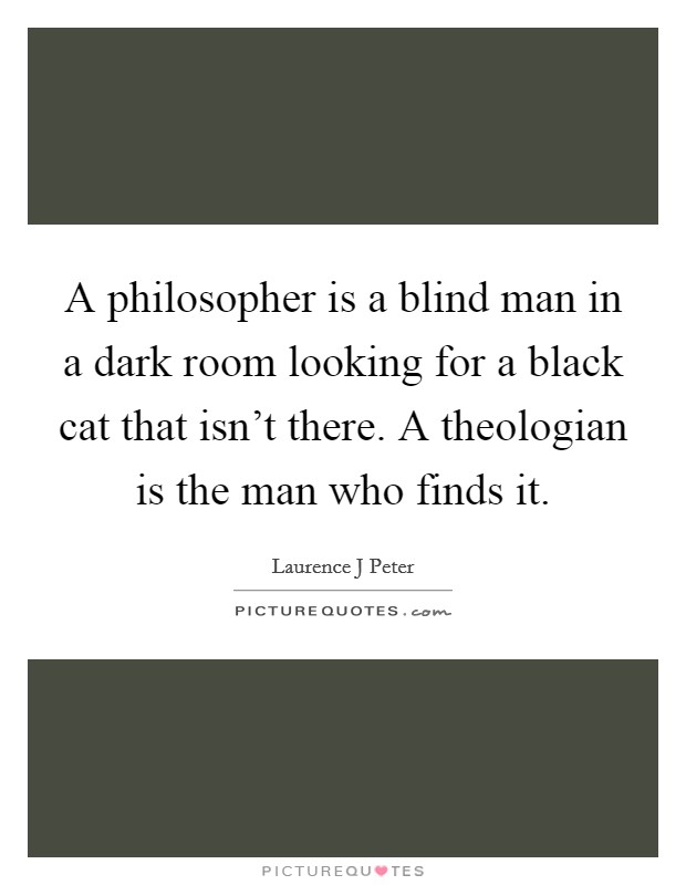 A philosopher is a blind man in a dark room looking for a black cat that isn't there. A theologian is the man who finds it. Picture Quote #1