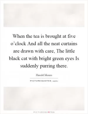 When the tea is brought at five o’clock And all the neat curtains are drawn with care, The little black cat with bright green eyes Is suddenly purring there Picture Quote #1