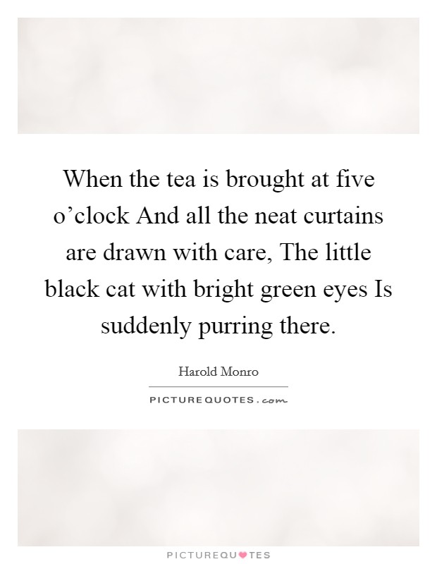 When the tea is brought at five o'clock And all the neat curtains are drawn with care, The little black cat with bright green eyes Is suddenly purring there. Picture Quote #1