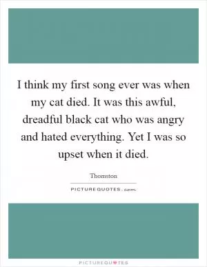 I think my first song ever was when my cat died. It was this awful, dreadful black cat who was angry and hated everything. Yet I was so upset when it died Picture Quote #1
