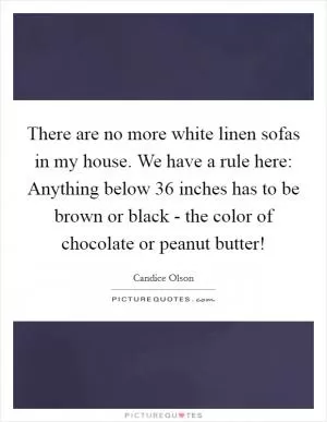 There are no more white linen sofas in my house. We have a rule here: Anything below 36 inches has to be brown or black - the color of chocolate or peanut butter! Picture Quote #1