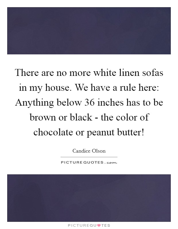 There are no more white linen sofas in my house. We have a rule here: Anything below 36 inches has to be brown or black - the color of chocolate or peanut butter! Picture Quote #1