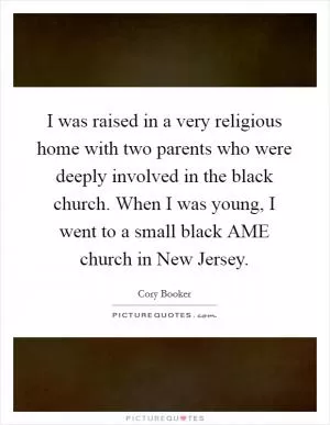 I was raised in a very religious home with two parents who were deeply involved in the black church. When I was young, I went to a small black AME church in New Jersey Picture Quote #1