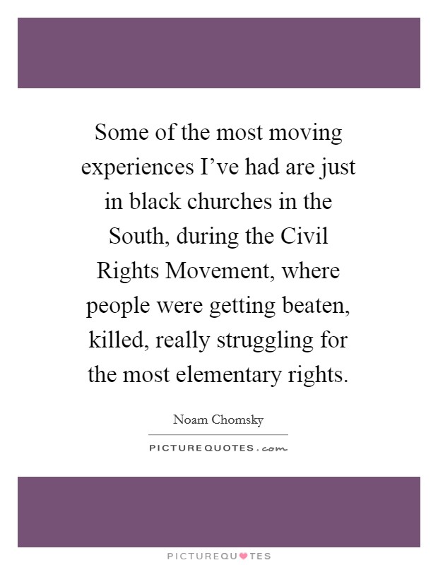 Some of the most moving experiences I've had are just in black churches in the South, during the Civil Rights Movement, where people were getting beaten, killed, really struggling for the most elementary rights. Picture Quote #1