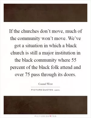 If the churches don’t move, much of the community won’t move. We’ve got a situation in which a black church is still a major institution in the black community where 55 percent of the black folk attend and over 75 pass through its doors Picture Quote #1