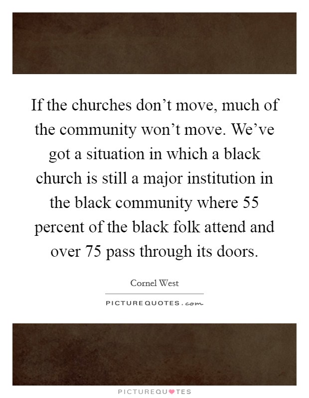 If the churches don't move, much of the community won't move. We've got a situation in which a black church is still a major institution in the black community where 55 percent of the black folk attend and over 75 pass through its doors. Picture Quote #1