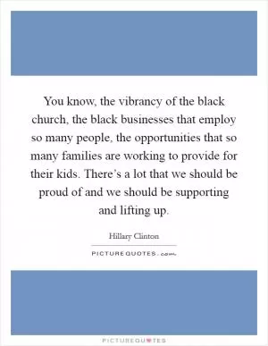 You know, the vibrancy of the black church, the black businesses that employ so many people, the opportunities that so many families are working to provide for their kids. There’s a lot that we should be proud of and we should be supporting and lifting up Picture Quote #1