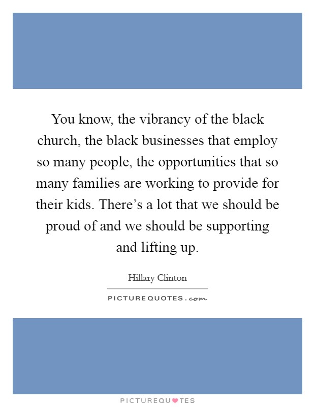 You know, the vibrancy of the black church, the black businesses that employ so many people, the opportunities that so many families are working to provide for their kids. There's a lot that we should be proud of and we should be supporting and lifting up. Picture Quote #1