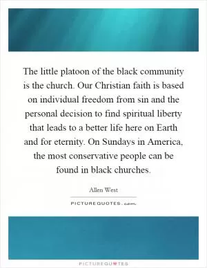 The little platoon of the black community is the church. Our Christian faith is based on individual freedom from sin and the personal decision to find spiritual liberty that leads to a better life here on Earth and for eternity. On Sundays in America, the most conservative people can be found in black churches Picture Quote #1